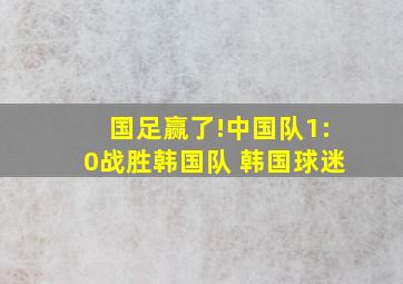 国足赢了!中国队1:0战胜韩国队 韩国球迷